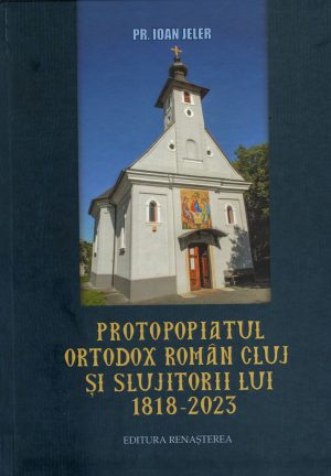 PROTOPOPIATUL ORTODOX ROMÂN CLUJ ȘI SLUJITORII LUI 1818-2021